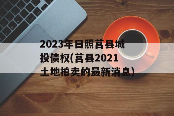 2023年日照莒县城投债权(莒县2021土地拍卖的最新消息)