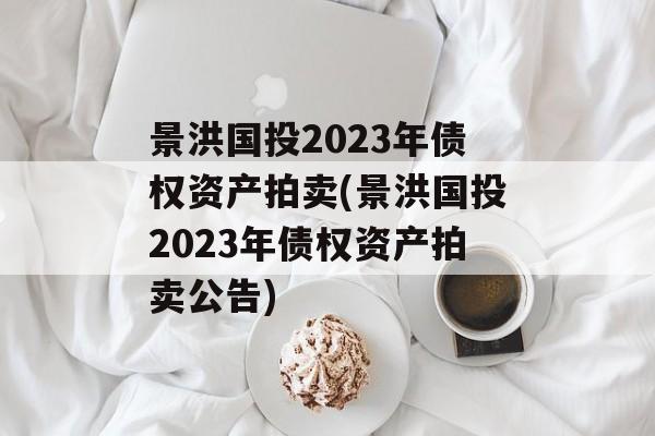 景洪国投2023年债权资产拍卖(景洪国投2023年债权资产拍卖公告)