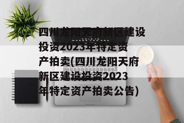 四川龙阳天府新区建设投资2023年特定资产拍卖(四川龙阳天府新区建设投资2023年特定资产拍卖公告)