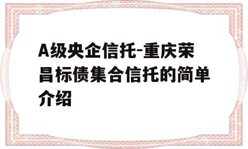 A级央企信托-重庆荣昌标债集合信托的简单介绍