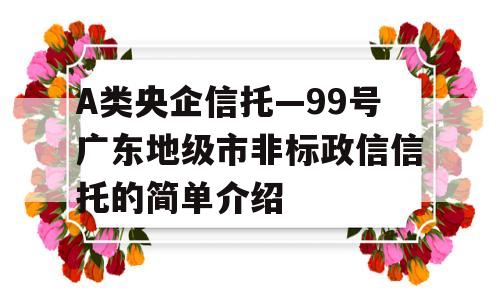 A类央企信托—99号广东地级市非标政信信托的简单介绍