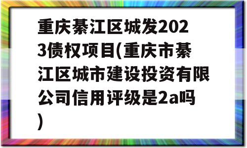 重庆綦江区城发2023债权项目(重庆市綦江区城市建设投资有限公司信用评级是2a吗)