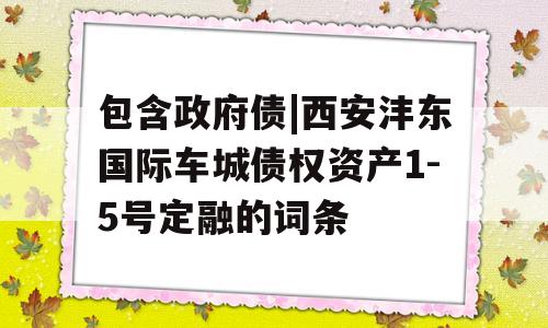 包含政府债|西安沣东国际车城债权资产1-5号定融的词条