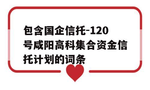 包含国企信托-120号咸阳高科集合资金信托计划的词条