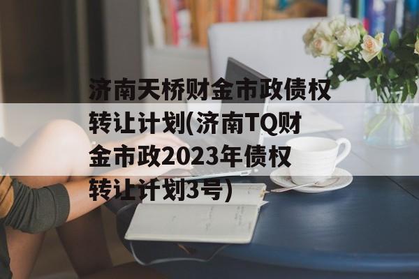 济南天桥财金市政债权转让计划(济南TQ财金市政2023年债权转让计划3号)