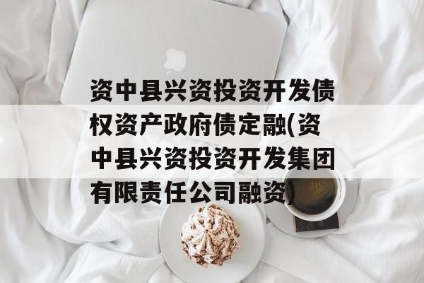 资中县兴资投资开发债权资产政府债定融(资中县兴资投资开发集团有限责任公司融资)