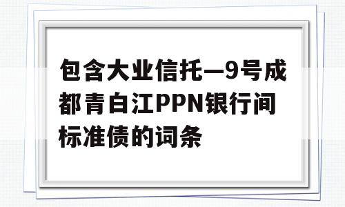 包含大业信托—9号成都青白江PPN银行间标准债的词条