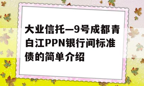 大业信托—9号成都青白江PPN银行间标准债的简单介绍