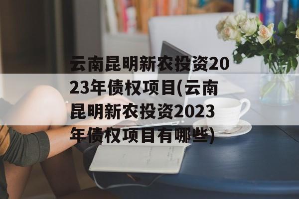 云南昆明新农投资2023年债权项目(云南昆明新农投资2023年债权项目有哪些)