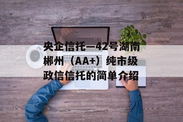 央企信托—42号湖南郴州（AA+）纯市级政信信托的简单介绍