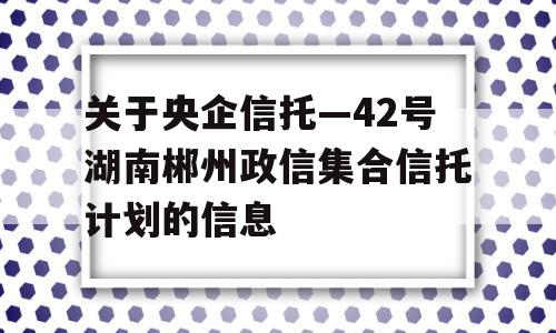 关于央企信托—42号湖南郴州政信集合信托计划的信息