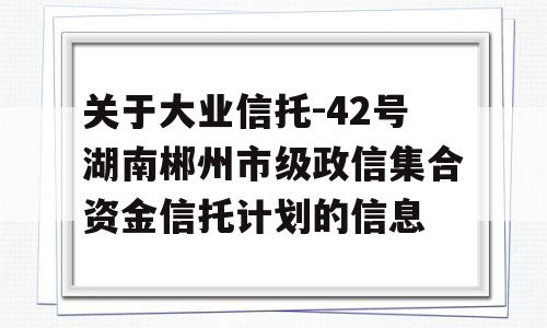 关于大业信托-42号湖南郴州市级政信集合资金信托计划的信息