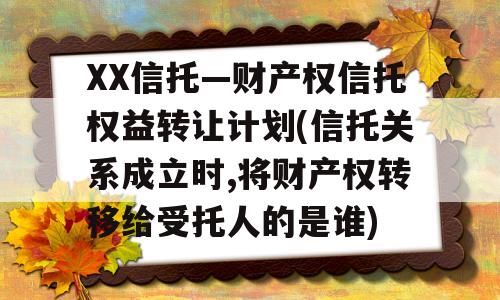 XX信托—财产权信托权益转让计划(信托关系成立时,将财产权转移给受托人的是谁)