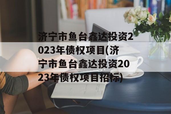 济宁市鱼台鑫达投资2023年债权项目(济宁市鱼台鑫达投资2023年债权项目招标)