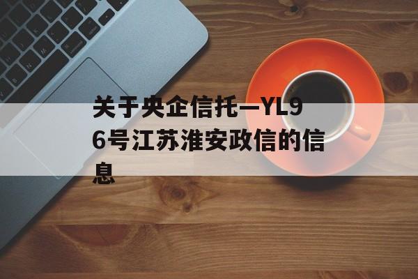 关于央企信托—YL96号江苏淮安政信的信息