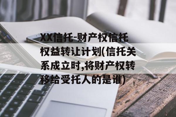 XX信托-财产权信托权益转让计划(信托关系成立时,将财产权转移给受托人的是谁)