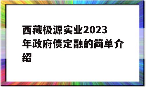 西藏极源实业2023年政府债定融的简单介绍