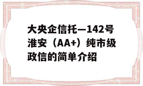 大央企信托—142号淮安（AA+）纯市级政信的简单介绍