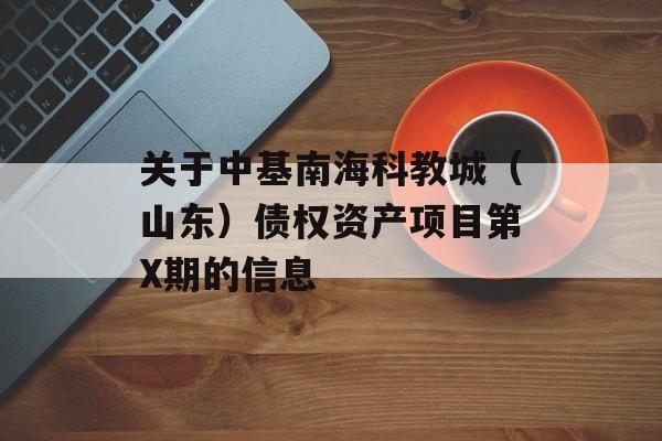 关于中基南海科教城（山东）债权资产项目第X期的信息