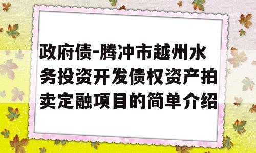 政府债-腾冲市越州水务投资开发债权资产拍卖定融项目的简单介绍