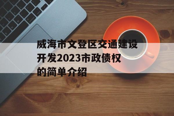 威海市文登区交通建设开发2023市政债权的简单介绍