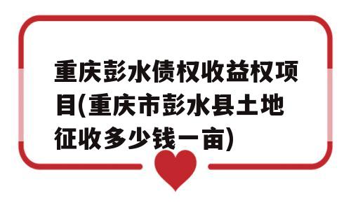 重庆彭水债权收益权项目(重庆市彭水县土地征收多少钱一亩)