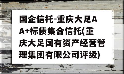 国企信托-重庆大足AA+标债集合信托(重庆大足国有资产经营管理集团有限公司评级)