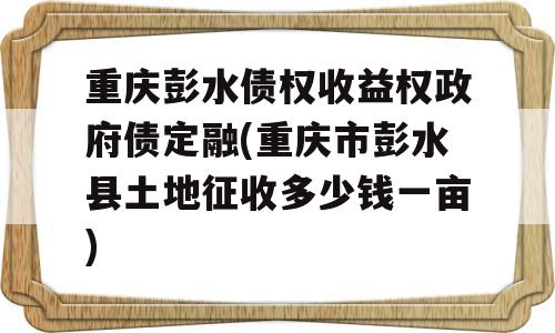 重庆彭水债权收益权政府债定融(重庆市彭水县土地征收多少钱一亩)