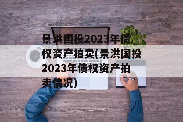 景洪国投2023年债权资产拍卖(景洪国投2023年债权资产拍卖情况)