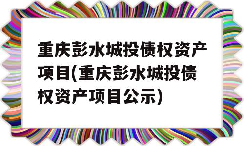 重庆彭水城投债权资产项目(重庆彭水城投债权资产项目公示)