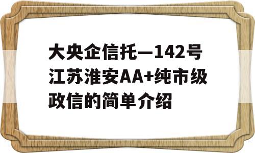 大央企信托—142号江苏淮安AA+纯市级政信的简单介绍