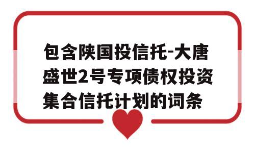 包含陕国投信托-大唐盛世2号专项债权投资集合信托计划的词条