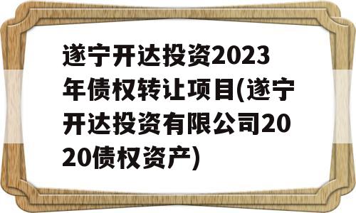 遂宁开达投资2023年债权转让项目(遂宁开达投资有限公司2020债权资产)