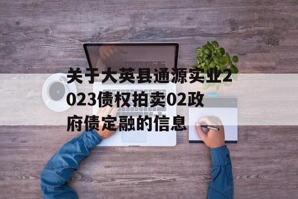 关于大英县通源实业2023债权拍卖02政府债定融的信息