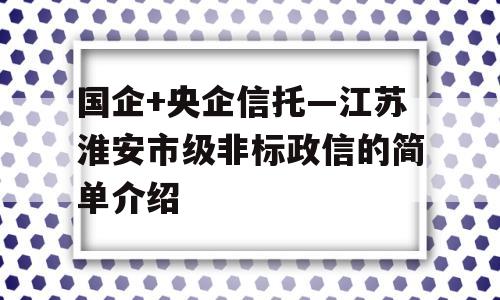 国企+央企信托—江苏淮安市级非标政信的简单介绍