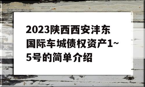 2023陕西西安沣东国际车城债权资产1~5号的简单介绍