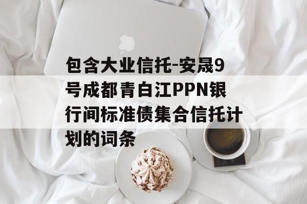 包含大业信托-安晟9号成都青白江PPN银行间标准债集合信托计划的词条