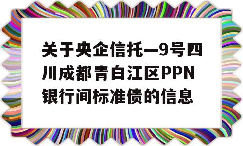 关于央企信托—9号四川成都青白江区PPN银行间标准债的信息