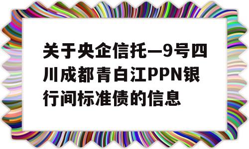 关于央企信托—9号四川成都青白江PPN银行间标准债的信息