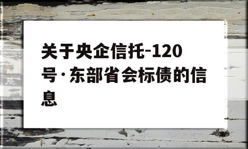 关于央企信托-120号·东部省会标债的信息