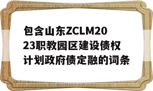 包含山东ZCLM2023职教园区建设债权计划政府债定融的词条