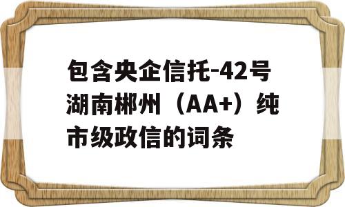 包含央企信托-42号湖南郴州（AA+）纯市级政信的词条