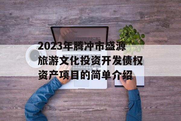 2023年腾冲市盛源旅游文化投资开发债权资产项目的简单介绍