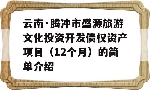 云南·腾冲市盛源旅游文化投资开发债权资产项目（12个月）的简单介绍