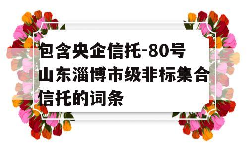 包含央企信托-80号山东淄博市级非标集合信托的词条