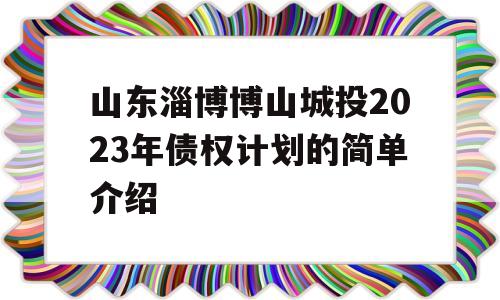 山东淄博博山城投2023年债权计划的简单介绍