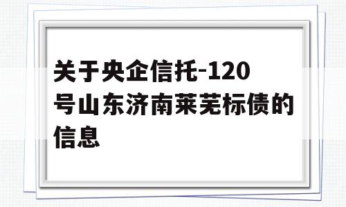 关于央企信托-120号山东济南莱芜标债的信息