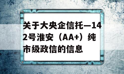 关于大央企信托—142号淮安（AA+）纯市级政信的信息