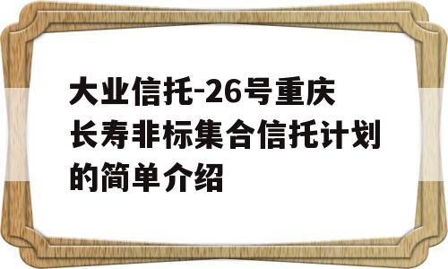 大业信托-26号重庆长寿非标集合信托计划的简单介绍