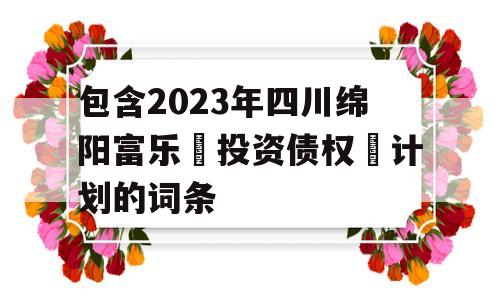 包含2023年四川绵阳富乐‬投资债权‬计划的词条